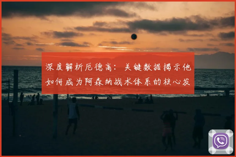 深度解析厄德高：关键数据揭示他如何成为阿森纳战术体系的核心发动机