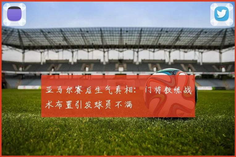 亚马尔赛后生气真相：门将教练战术布置引发球员不满