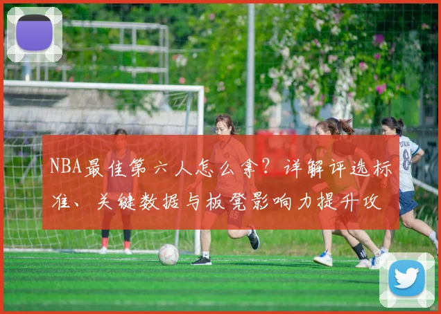 NBA最佳第六人怎么拿？详解评选标准、关键数据与板凳影响力提升攻略