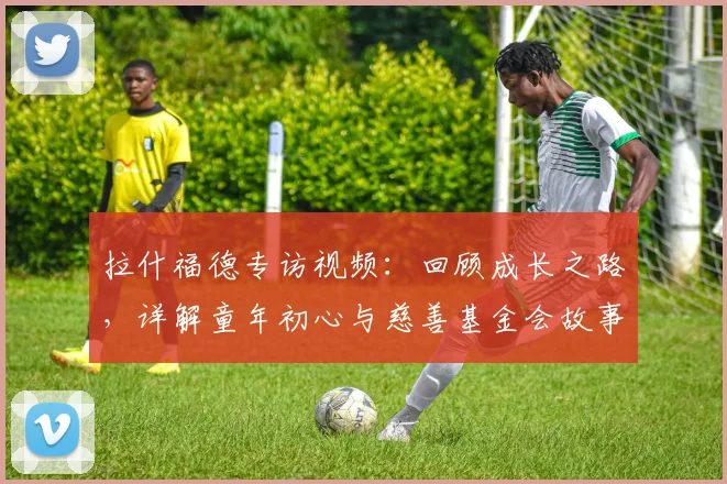 拉什福德专访视频:回顾成长之路,详解童年初心与慈善基金会故事