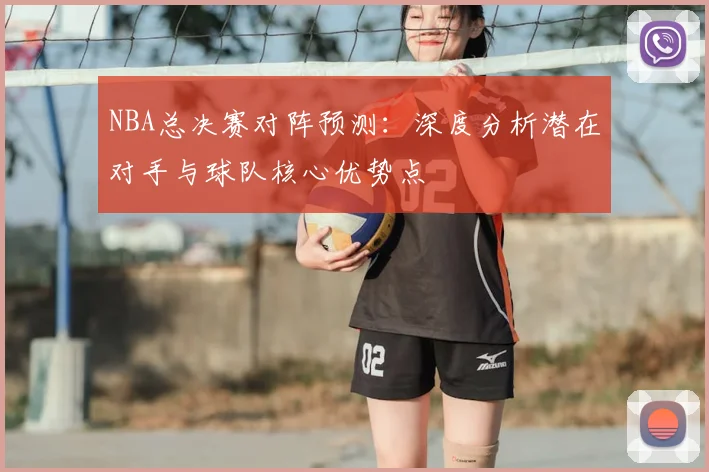 NBA总决赛对阵预测：深度分析潜在对手与球队核心优势点