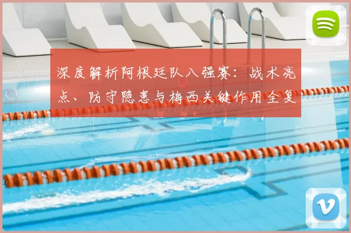深度解析阿根廷队八强赛：战术亮点、防守隐患与梅西关键作用全复盘