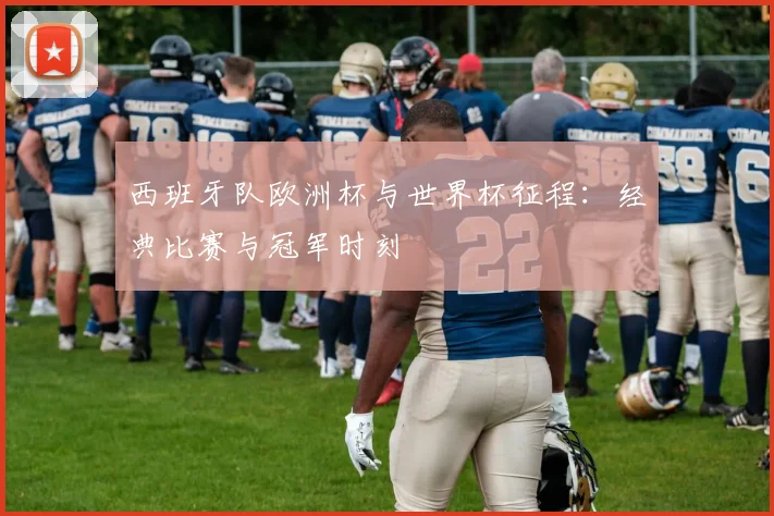 西班牙队欧洲杯与世界杯征程：经典比赛与冠军时刻