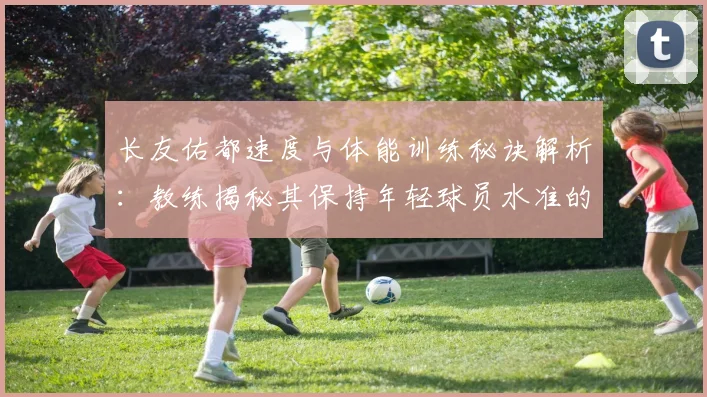 长友佑都速度与体能训练秘诀解析：教练揭秘其保持年轻球员水准的方法