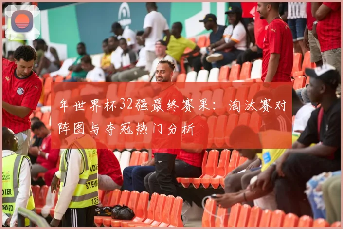 年世界杯32强最终赛果:淘汰赛对阵图与夺冠热门分析
